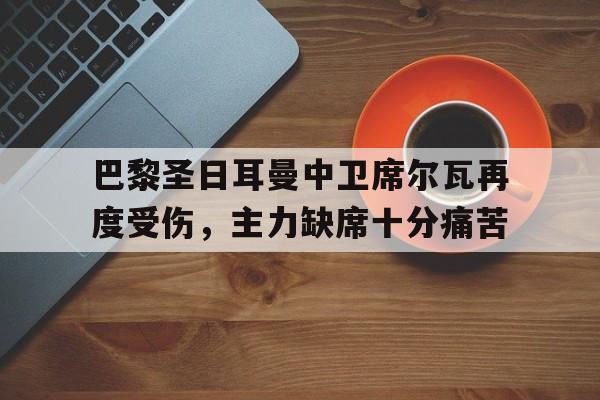 关于巴黎圣日耳曼中卫席尔瓦再度受伤，主力缺席十分痛苦的信息